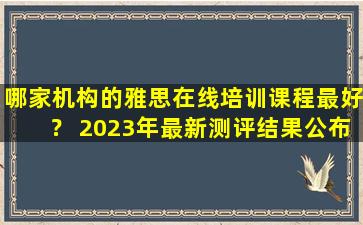 哪家机构的雅思在线培训课程最好？ 2023年最新测评结果公布！